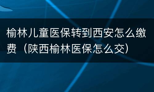 榆林儿童医保转到西安怎么缴费（陕西榆林医保怎么交）