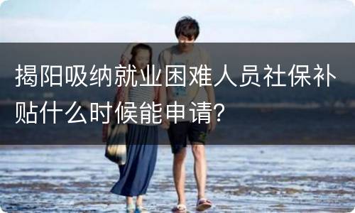揭阳吸纳就业困难人员社保补贴什么时候能申请？