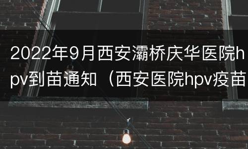 2022年9月西安灞桥庆华医院hpv到苗通知（西安医院hpv疫苗）