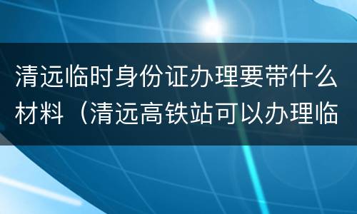 清远临时身份证办理要带什么材料（清远高铁站可以办理临时身份证吗）