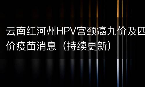 云南红河州HPV宫颈癌九价及四价疫苗消息（持续更新）