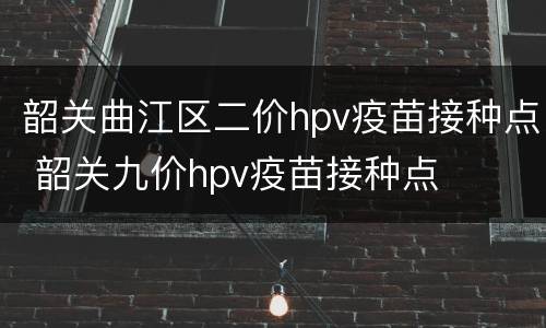 韶关曲江区二价hpv疫苗接种点 韶关九价hpv疫苗接种点