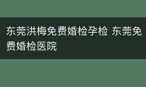 东莞洪梅免费婚检孕检 东莞免费婚检医院