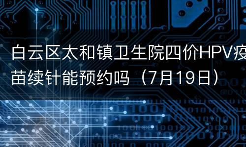 白云区太和镇卫生院四价HPV疫苗续针能预约吗（7月19日）