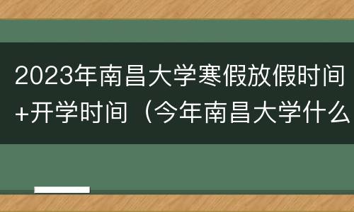 2023年南昌大学寒假放假时间+开学时间（今年南昌大学什么时候放寒假）