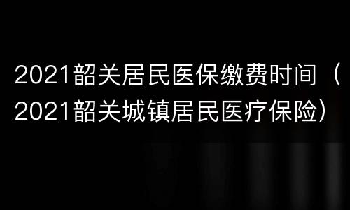 2021韶关居民医保缴费时间（2021韶关城镇居民医疗保险）