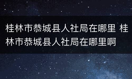 桂林市恭城县人社局在哪里 桂林市恭城县人社局在哪里啊