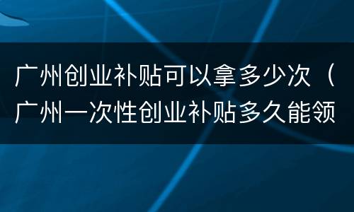 广州创业补贴可以拿多少次（广州一次性创业补贴多久能领到钱）