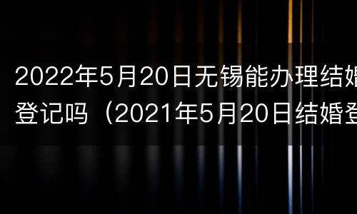 2022年5月20日无锡能办理结婚登记吗（2021年5月20日结婚登记）