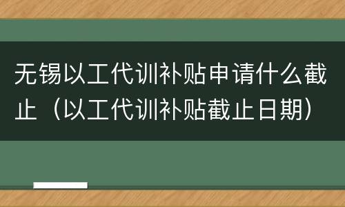 无锡以工代训补贴申请什么截止（以工代训补贴截止日期）