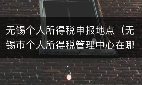 无锡个人所得税申报地点（无锡市个人所得税管理中心在哪里）