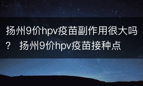 扬州9价hpv疫苗副作用很大吗？ 扬州9价hpv疫苗接种点