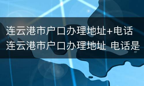 连云港市户口办理地址+电话 连云港市户口办理地址 电话是多少