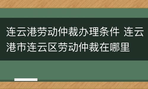 连云港劳动仲裁办理条件 连云港市连云区劳动仲裁在哪里