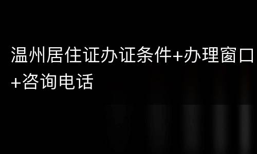 温州居住证办证条件+办理窗口+咨询电话