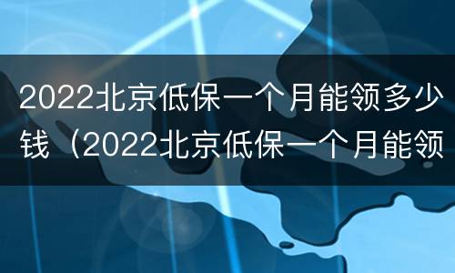 2022北京低保一个月能领多少钱（2022北京低保一个月能领多少钱呀）