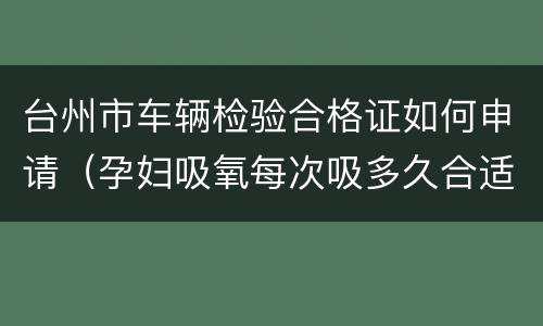 台州市车辆检验合格证如何申请（孕妇吸氧每次吸多久合适）