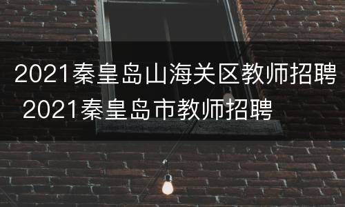 2021秦皇岛山海关区教师招聘 2021秦皇岛市教师招聘