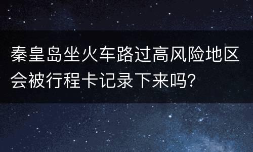 秦皇岛坐火车路过高风险地区会被行程卡记录下来吗？