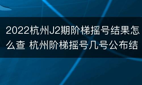 2022杭州J2期阶梯摇号结果怎么查 杭州阶梯摇号几号公布结果