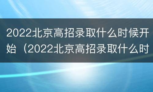2022北京高招录取什么时候开始（2022北京高招录取什么时候开始报名）