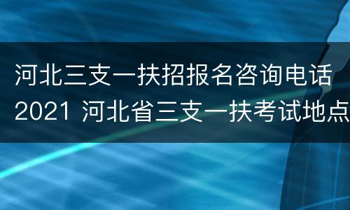 河北三支一扶招报名咨询电话2021 河北省三支一扶考试地点一般在哪