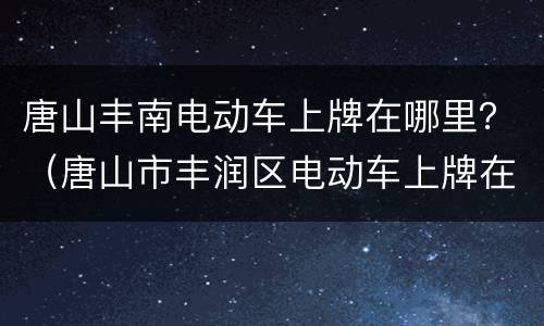 唐山丰南电动车上牌在哪里？（唐山市丰润区电动车上牌在哪里）