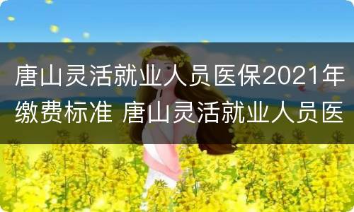 唐山灵活就业人员医保2021年缴费标准 唐山灵活就业人员医保2021年缴费标准是多少