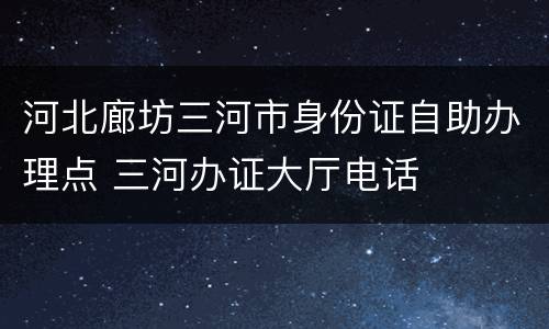 河北廊坊三河市身份证自助办理点 三河办证大厅电话