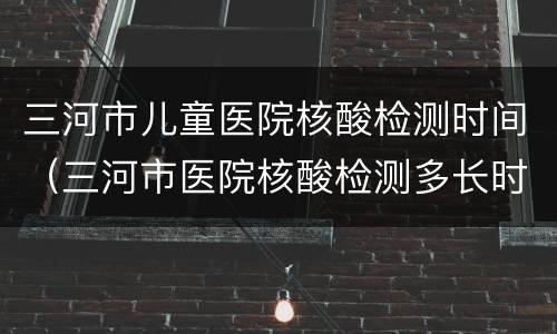 三河市儿童医院核酸检测时间（三河市医院核酸检测多长时间出结果）