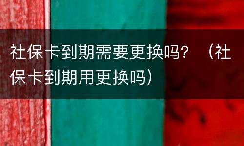 社保卡到期需要更换吗？（社保卡到期用更换吗）