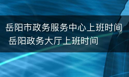 岳阳市政务服务中心上班时间 岳阳政务大厅上班时间