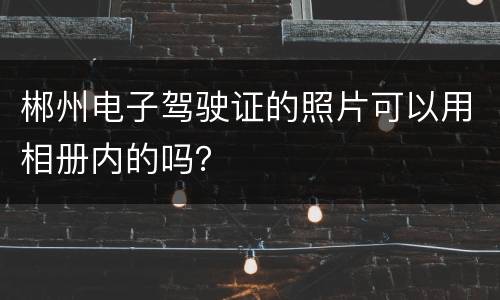 郴州电子驾驶证的照片可以用相册内的吗？