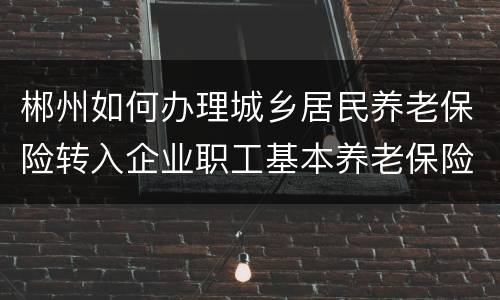 郴州如何办理城乡居民养老保险转入企业职工基本养老保险？