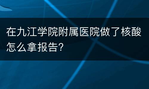在九江学院附属医院做了核酸怎么拿报告?
