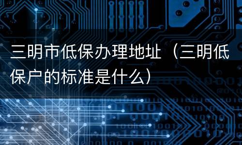 三明市低保办理地址（三明低保户的标准是什么）