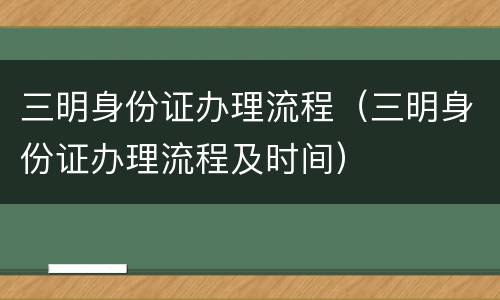 三明身份证办理流程（三明身份证办理流程及时间）