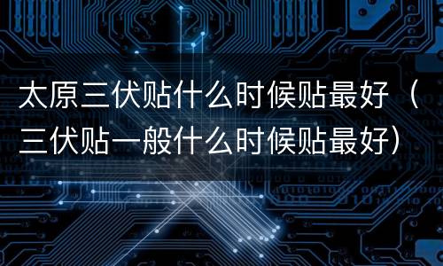 太原三伏贴什么时候贴最好（三伏贴一般什么时候贴最好）