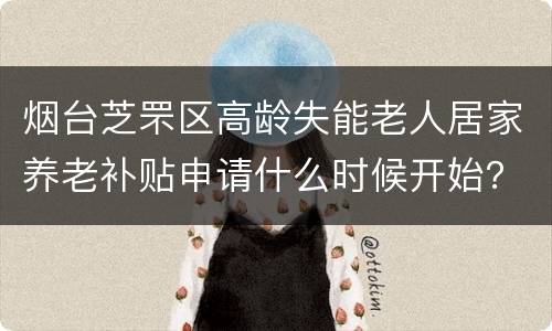 烟台芝罘区高龄失能老人居家养老补贴申请什么时候开始？