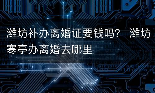 潍坊补办离婚证要钱吗？ 潍坊寒亭办离婚去哪里