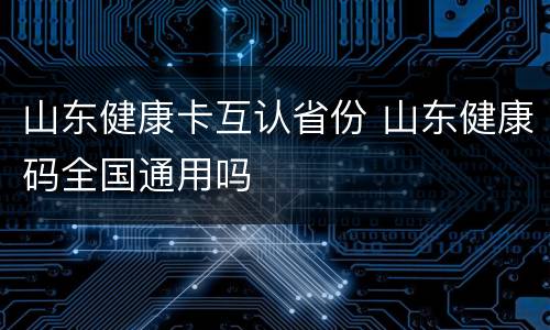 山东健康卡互认省份 山东健康码全国通用吗