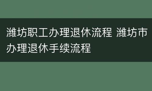 潍坊职工办理退休流程 潍坊市办理退休手续流程
