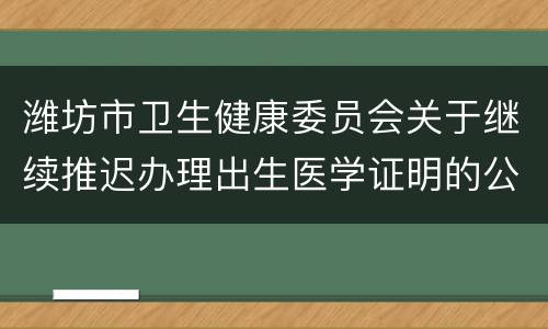 潍坊市卫生健康委员会关于继续推迟办理出生医学证明的公告