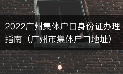 2022广州集体户口身份证办理指南（广州市集体户口地址）