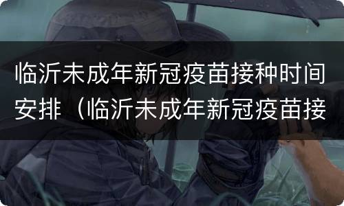 临沂未成年新冠疫苗接种时间安排（临沂未成年新冠疫苗接种时间安排最新）