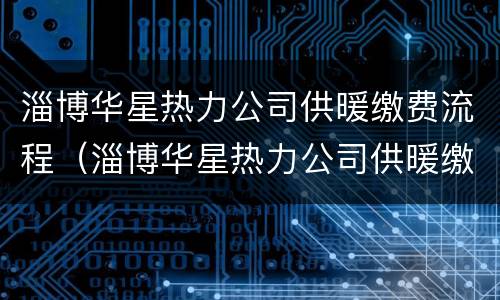 淄博华星热力公司供暖缴费流程（淄博华星热力公司供暖缴费流程视频）