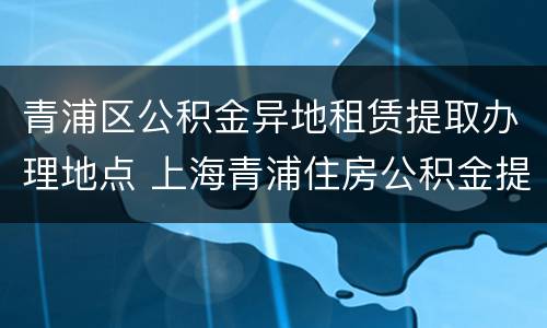 青浦区公积金异地租赁提取办理地点 上海青浦住房公积金提取