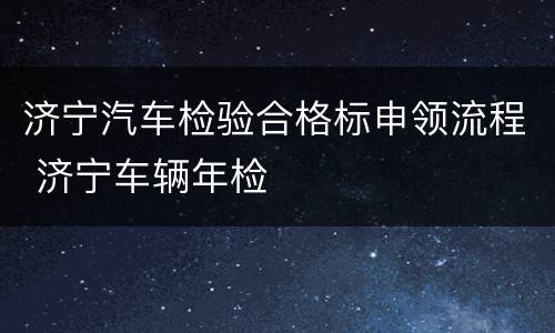 济宁汽车检验合格标申领流程 济宁车辆年检