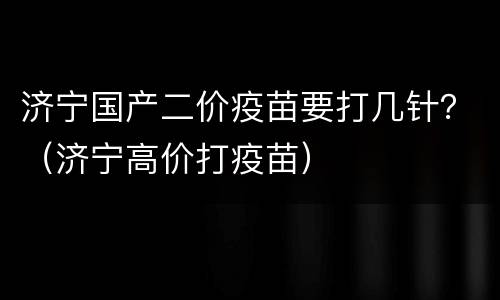 济宁国产二价疫苗要打几针？（济宁高价打疫苗）