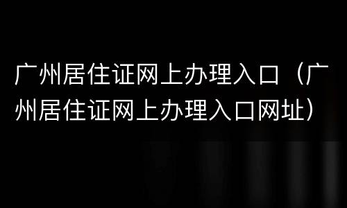广州居住证网上办理入口（广州居住证网上办理入口网址）